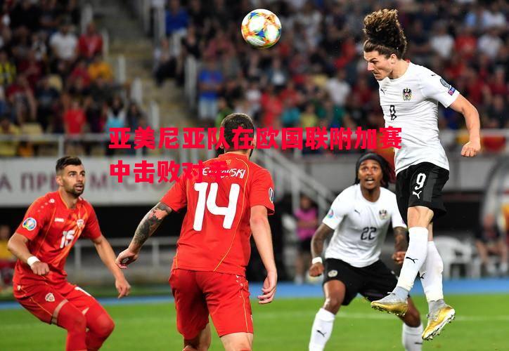 FB体育官网-亚美尼亚队在欧国联附加赛中击败对手