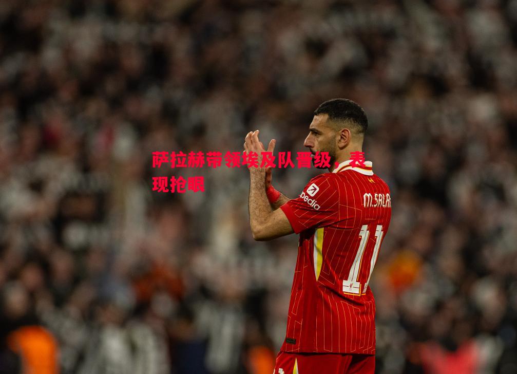 FB体育-萨拉赫带领埃及队晋级，表现抢眼